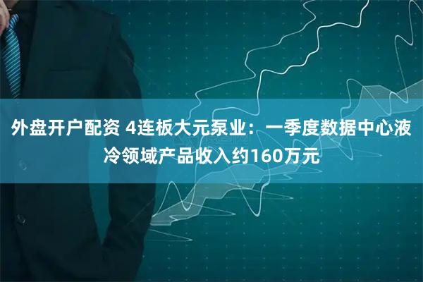 外盘开户配资 4连板大元泵业：一季度数据中心液冷领域产品收入约160万元