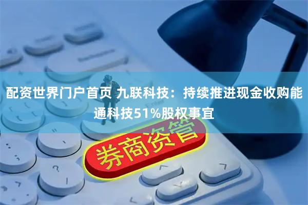 配资世界门户首页 九联科技：持续推进现金收购能通科技51%股权事宜