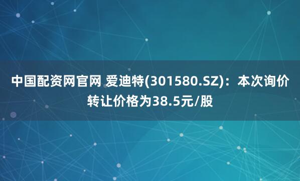 中国配资网官网 爱迪特(301580.SZ)：本次询价转让价格为38.5元/股