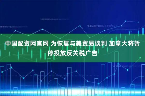 中国配资网官网 为恢复与美贸易谈判 加拿大将暂停投放反关税广告
