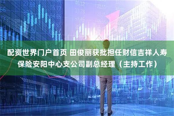 配资世界门户首页 田俊丽获批担任财信吉祥人寿保险安阳中心支公司副总经理（主持工作）