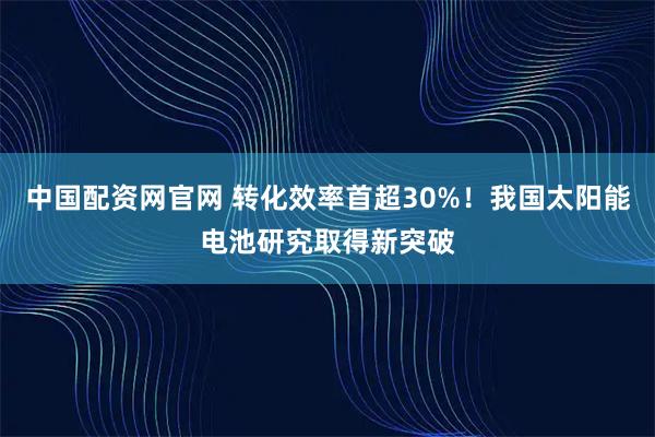 中国配资网官网 转化效率首超30%！我国太阳能电池研究取得新突破
