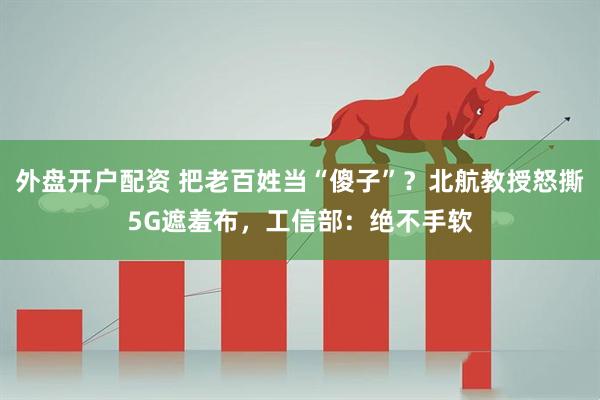 外盘开户配资 把老百姓当“傻子”？北航教授怒撕5G遮羞布，工信部：绝不手软