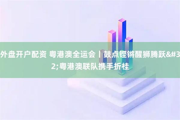 外盘开户配资 粤港澳全运会丨鼓点铿锵醒狮腾跃 粤港澳联队携手折桂