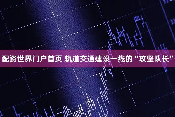 配资世界门户首页 轨道交通建设一线的“攻坚队长”