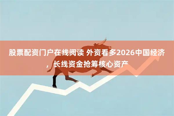股票配资门户在线阅读 外资看多2026中国经济，长线资金抢筹核心资产