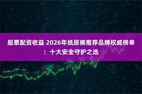 股票配资收益 2026年纸尿裤推荐品牌权威榜单：十大安全守护之选