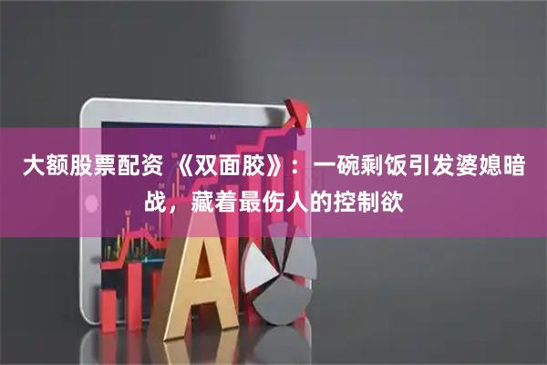大额股票配资 《双面胶》：一碗剩饭引发婆媳暗战，藏着最伤人的控制欲