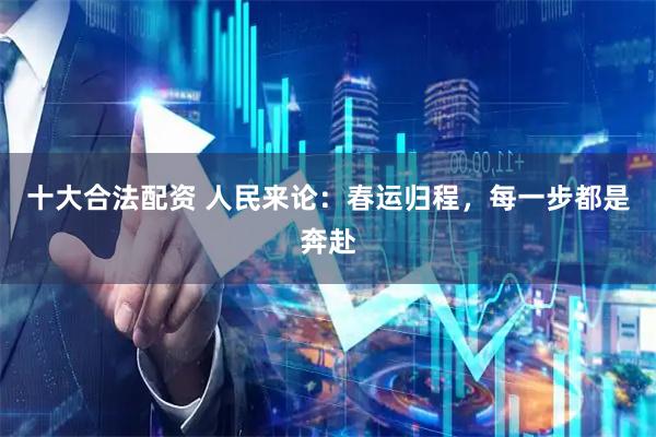 十大合法配资 人民来论：春运归程，每一步都是奔赴