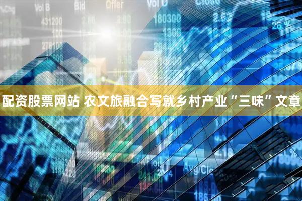 配资股票网站 农文旅融合写就乡村产业“三味”文章