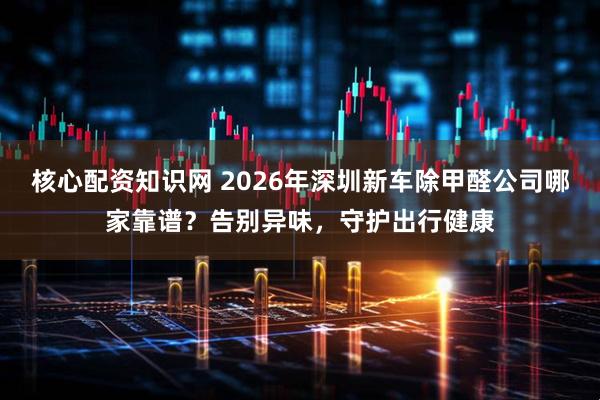 核心配资知识网 2026年深圳新车除甲醛公司哪家靠谱？告别异味，守护出行健康