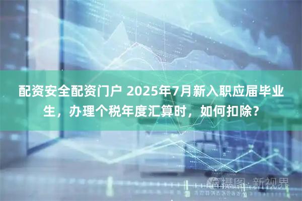 配资安全配资门户 2025年7月新入职应届毕业生，办理个税年度汇算时，如何扣除？