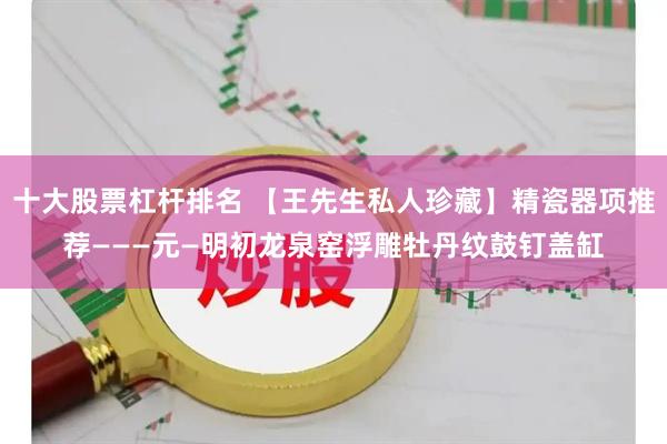 十大股票杠杆排名 【王先生私人珍藏】精瓷器项推荐———元—明初龙泉窑浮雕牡丹纹鼓钉盖缸