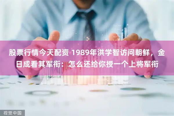 股票行情今天配资 1989年洪学智访问朝鲜，金日成看其军衔：怎么还给你授一个上将军衔
