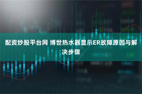 配资炒股平台网 博世热水器显示ER故障原因与解决步骤