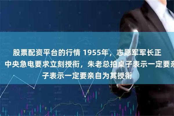 股票配资平台的行情 1955年，志愿军军长正在田间施肥，中央急电要求立刻授衔，朱老总拍桌子表示一定要亲自为其授衔