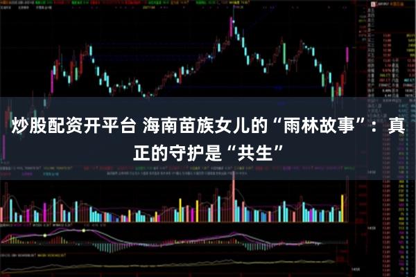 炒股配资开平台 海南苗族女儿的“雨林故事”：真正的守护是“共生”